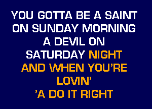 YOU GOTTA BE A SAINT
ON SUNDAY MORNING
A DEVIL ON
SATURDAY NIGHT
AND WHEN YOU'RE
LOVIN'

'11 DO IT RIGHT