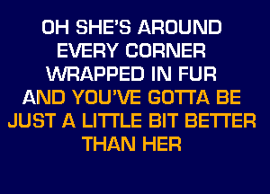 0H SHE'S AROUND
EVERY CORNER
WRAPPED IN FUR
AND YOU'VE GOTTA BE
JUST A LITTLE BIT BETTER
THAN HER