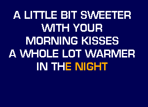 A LITTLE BIT SWEETER
WITH YOUR
MORNING KISSES
A WHOLE LOT WARMER
IN THE NIGHT