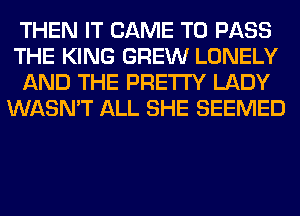 THEN IT CAME TO PASS
THE KING GREW LONELY
AND THE PRETTY LADY
WASN'T ALL SHE SEEMED