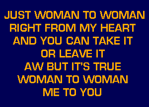 JUST WOMAN T0 WOMAN
RIGHT FROM MY HEART
AND YOU CAN TAKE IT

OR LEAVE IT
AW BUT ITS TRUE
WOMAN T0 WOMAN
ME TO YOU