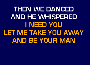 THEN WE DANCED
AND HE VVHISPERED
I NEED YOU
LET ME TAKE YOU AWAY
AND BE YOUR MAN
