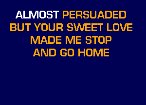 ALMOST PERSUADED
BUT YOUR SWEET LOVE
MADE ME STOP
AND GO HOME