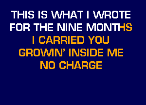 THIS IS WHAT I WROTE
FOR THE NINE MONTHS
I CARRIED YOU
GROWN INSIDE ME
NO CHARGE
