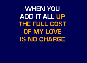 WHEN YOU
ADD IT ALL UP
THE FULL COST

OF MY LOVE

IS NO CHARGE