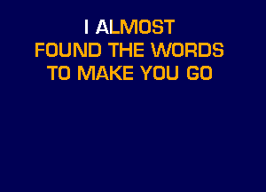 I ALMOST
FOUND THE WORDS
TO MAKE YOU GO