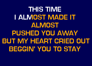 THIS TIME
I ALMOST MADE IT
ALMOST
PUSHED YOU AWAY
BUT MY HEART CRIED OUT
BEGGIN' YOU TO STAY