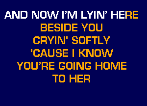 AND NOW I'M LYIN' HERE
BESIDE YOU
CRYIN' SOFTLY
'CAUSE I KNOW
YOU'RE GOING HOME
T0 HER