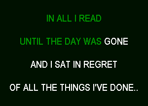 UNTIL THE DAY WAS GONE

AND I SAT IN REGRET

OF ALL THE THINGS I'VE DONE..