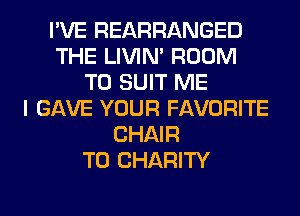 I'VE REARRANGED
THE LIVIN' ROOM
TO SUIT ME
I GAVE YOUR FAVORITE
CHAIR
T0 CHARITY