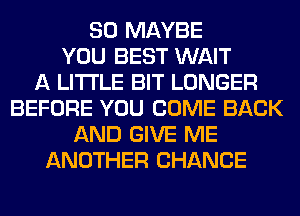 SO MAYBE
YOU BEST WAIT
A LITTLE BIT LONGER
BEFORE YOU COME BACK
AND GIVE ME
ANOTHER CHANCE