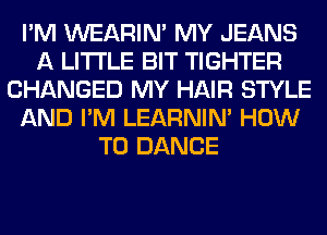 I'M WEARIM MY JEANS
A LITTLE BIT TIGHTER
CHANGED MY HAIR STYLE
AND I'M LEARNIN' HOW
TO DANCE