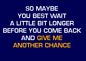 SO MAYBE
YOU BEST WAIT
A LITTLE BIT LONGER
BEFORE YOU COME BACK
AND GIVE ME
ANOTHER CHANCE