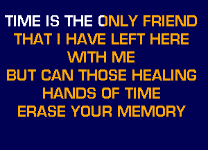 TIME IS THE ONLY FRIEND
THAT I HAVE LEFT HERE
WITH ME
BUT CAN THOSE HEALING
HANDS OF TIME
ERASE YOUR MEMORY
