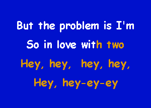 But the problem is I'm

So in love with two
Hey, hey, hey, hey,
Hey, hey-ey-ey