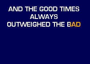 AND THE GOOD TIMES
ALWAYS
OUTWEIGHED THE BAD