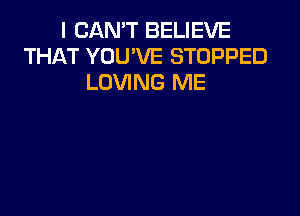 I CAN'T BELIEVE
THAT YOU'VE STOPPED
LOVING ME