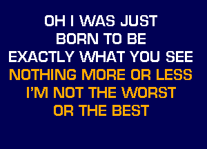 OH I WAS JUST
BORN TO BE
EXACTLY WHAT YOU SEE
NOTHING MORE OR LESS
I'M NOT THE WORST
OR THE BEST