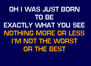 OH I WAS JUST BORN
TO BE
EXACTLY WHAT YOU SEE
NOTHING MORE OR LESS
I'M NOT THE WORST
OR THE BEST