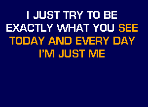 I JUST TRY TO BE
EXACTLY WHAT YOU SEE
TODAY AND EVERY DAY
I'M JUST ME