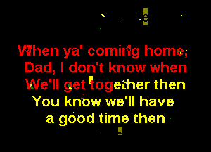 When ya' comirig homm
Dad, I don't know when
We'll get 'logether then

Youknbw we'll have

a gdod time then -
. ll
