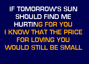 IF TOMORROWS SUN
SHOULD FIND ME
HURTING FOR YOU

I KNOW THAT THE PRICE
FOR LOVING YOU
WOULD STILL BE SMALL