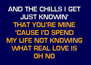 AND THE CHILLS I GET
JUST KNOUVIN'
THAT YOU'RE MINE
'CAUSE I'D SPEND
MY LIFE NOT KNOUVING
WHAT REAL LOVE IS
OH NO