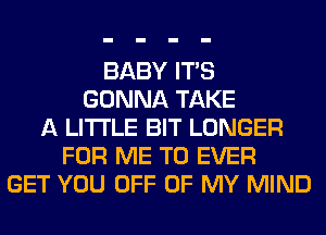 BABY ITS
GONNA TAKE
A LITTLE BIT LONGER
FOR ME TO EVER
GET YOU OFF OF MY MIND