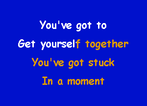 You ' ve got to

Get yourself together

You've got stuck

In a moment