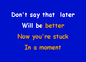 Don't say that later
Will be better-

Now you' re stuck

In a moment