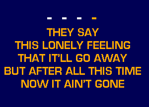 THEY SAY
THIS LONELY FEELING
THAT IT'LL GO AWAY
BUT AFTER ALL THIS TIME
NOW IT AIN'T GONE