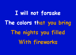 I will not forsake

The colors that you bring

The nights you filled
With fireworks