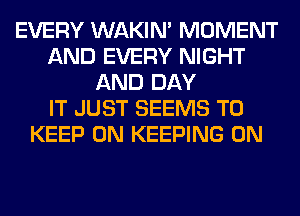 EVERY WAKIN' MOMENT
AND EVERY NIGHT
AND DAY
IT JUST SEEMS TO
KEEP ON KEEPING 0N