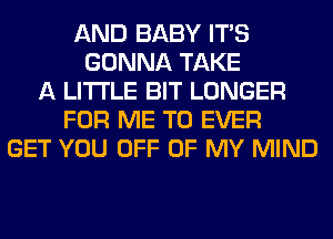 AND BABY ITS
GONNA TAKE
A LITTLE BIT LONGER
FOR ME TO EVER
GET YOU OFF OF MY MIND