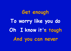 Get enough
To worry like you do

Oh I know it's tough

And you can never