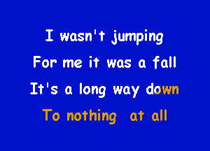 I wasn't jumping

For me it was a fall
It's a long way down
To nothing at all