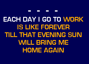 EACH DAY I GO TO WORK
IS LIKE FOREVER
TILL THAT EVENING SUN
WILL BRING ME
HOME AGAIN