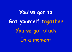 You ' ve got to

Get yourself together

You've got stuck

In a moment