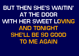 BUT THEN SHE'S WAITIN'
AT THE DOOR
WITH HER SWEET LOVING
AND TONIGHT
SHE'LL BE SO GOOD
TO ME AGAIN