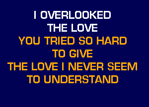 I OVERLOOKED
THE LOVE
YOU TRIED SO HARD
TO GIVE
THE LOVE I NEVER SEEM
TO UNDERSTAND
