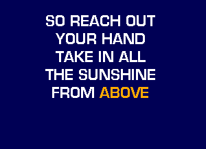 SO REJQCH OUT
YOUR HAND
TAKE IN ALL

THE SUNSHINE

FROM ABOVE