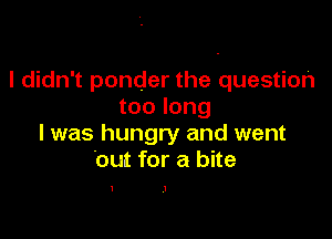 I didn't ponder the question
too long

I was hungry and went
.out for a bite