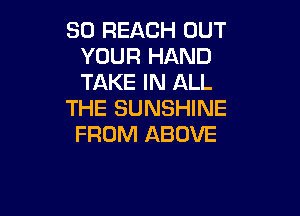SO REJQCH OUT
YOUR HAND
TAKE IN ALL

THE SUNSHINE

FROM ABOVE