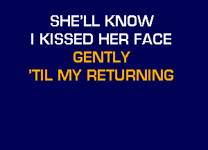 SHELL KNOW
I KISSED HER FACE
GENTLY
'TlL MY RETURNING