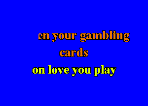 It seems to be the way
When your gambling
cards

on love you play
