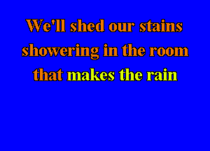 er'll shed our stains
showering in the room
that makes the rain