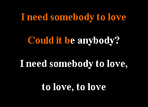 I need somebody to love

Could it be anybody?

I need somebody to love,

to love, to love