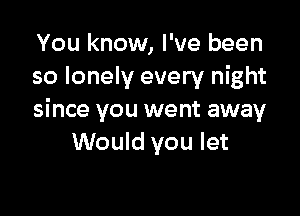 You know, I've been
so lonely every night

since you went away
Would you let