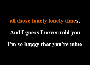 all those lonely lonely times,
And I guess I never told you

I'm so happy that you're mine