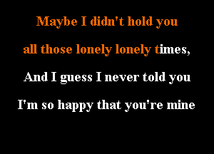 Maybe I didn't hold you
all those lonely lonely times,
And I guess I never told you

I'm so happy that you're mine